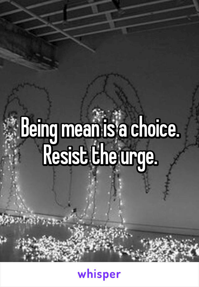Being mean is a choice. Resist the urge.