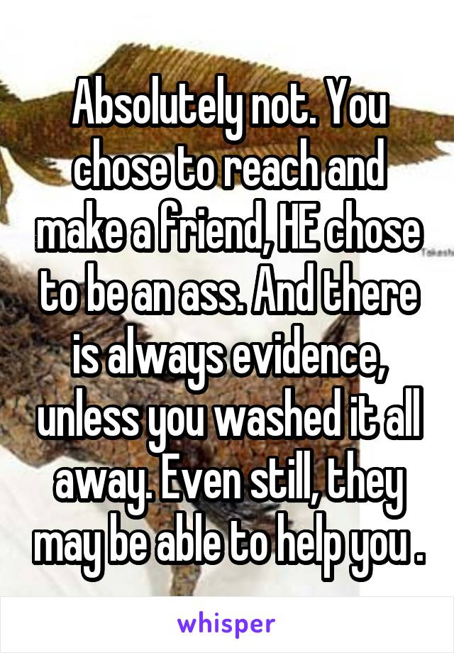 Absolutely not. You chose to reach and make a friend, HE chose to be an ass. And there is always evidence, unless you washed it all away. Even still, they may be able to help you .