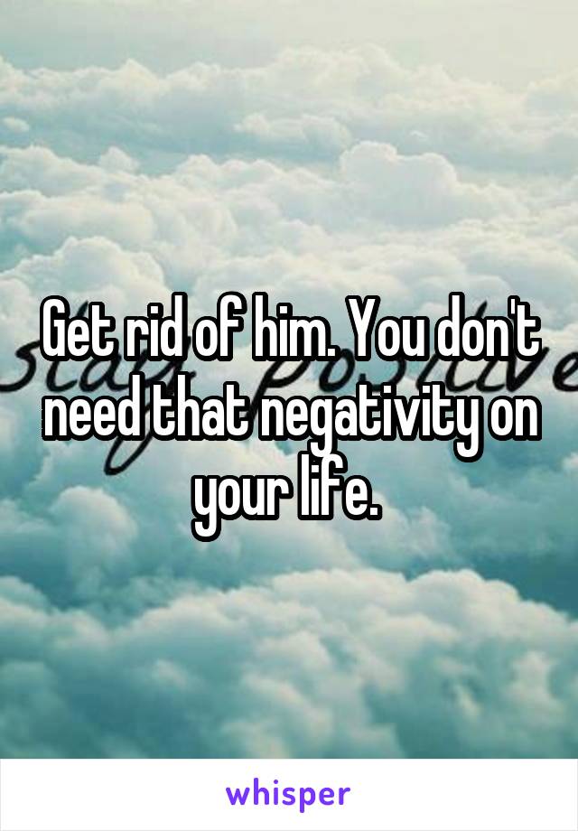 Get rid of him. You don't need that negativity on your life. 