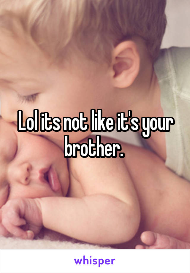 Lol its not like it's your brother. 