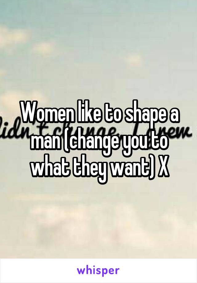 Women like to shape a man (change you to what they want) X
