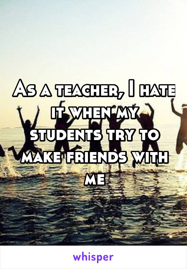 As a teacher, I hate it when my students try to make friends with me