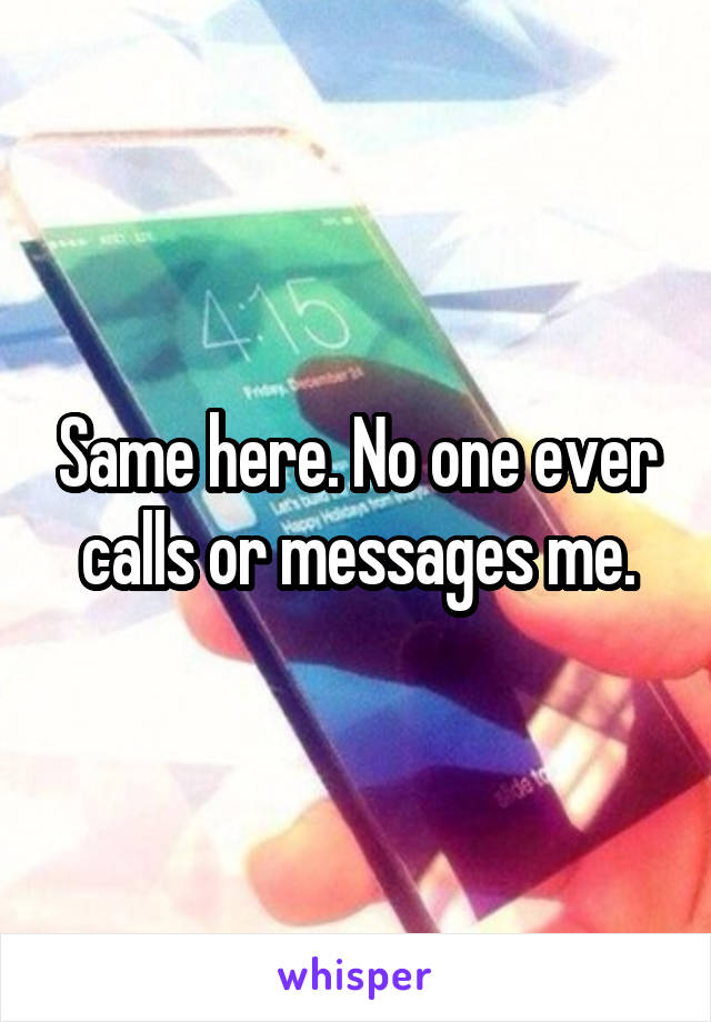 Same here. No one ever calls or messages me.