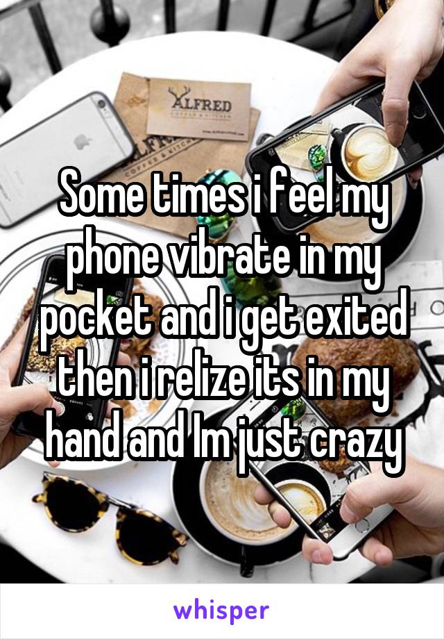 Some times i feel my phone vibrate in my pocket and i get exited then i relize its in my hand and Im just crazy