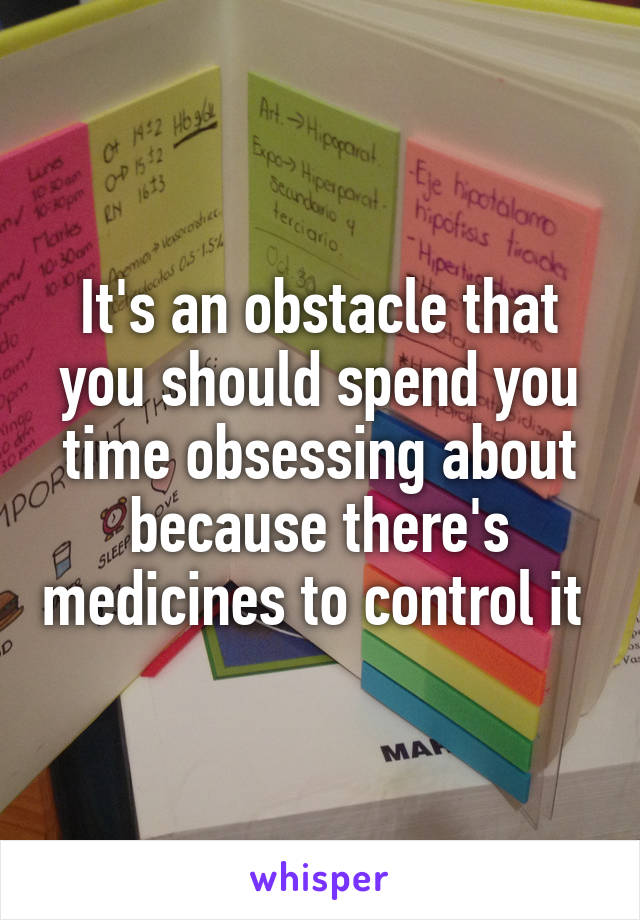 It's an obstacle that you should spend you time obsessing about because there's medicines to control it 