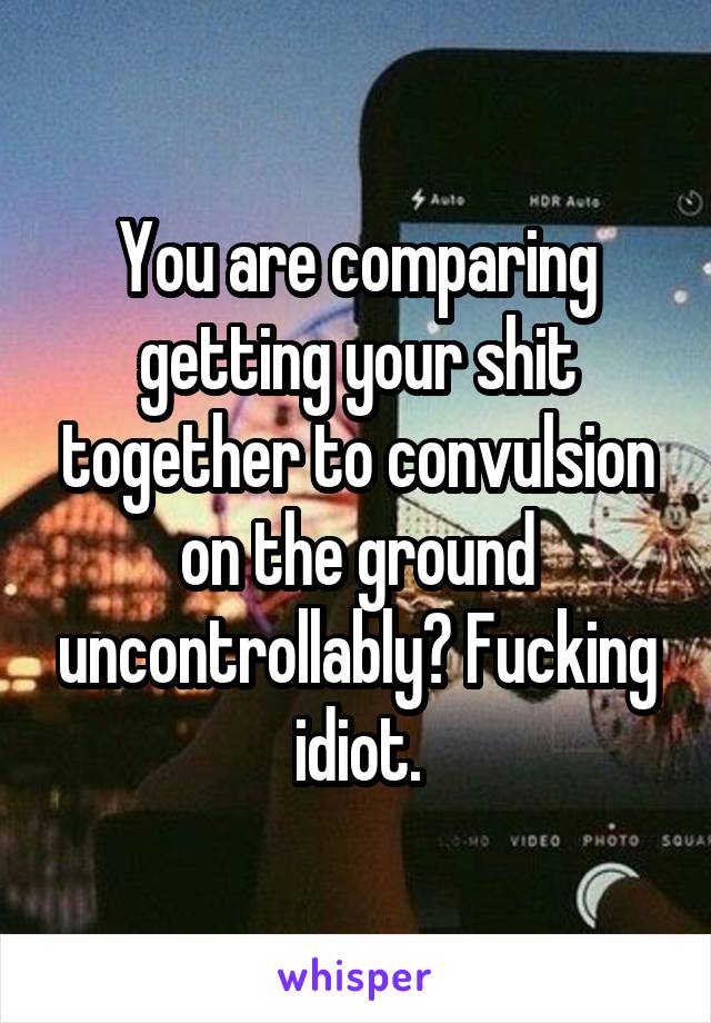 You are comparing getting your shit together to convulsion on the ground uncontrollably? Fucking idiot.