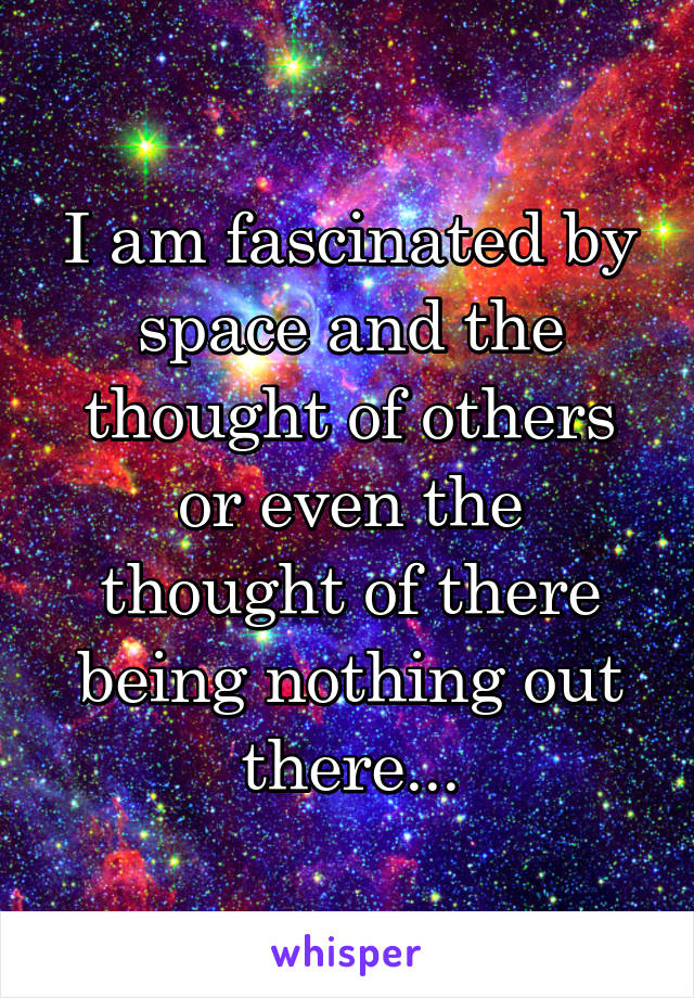I am fascinated by space and the thought of others or even the thought of there being nothing out there...