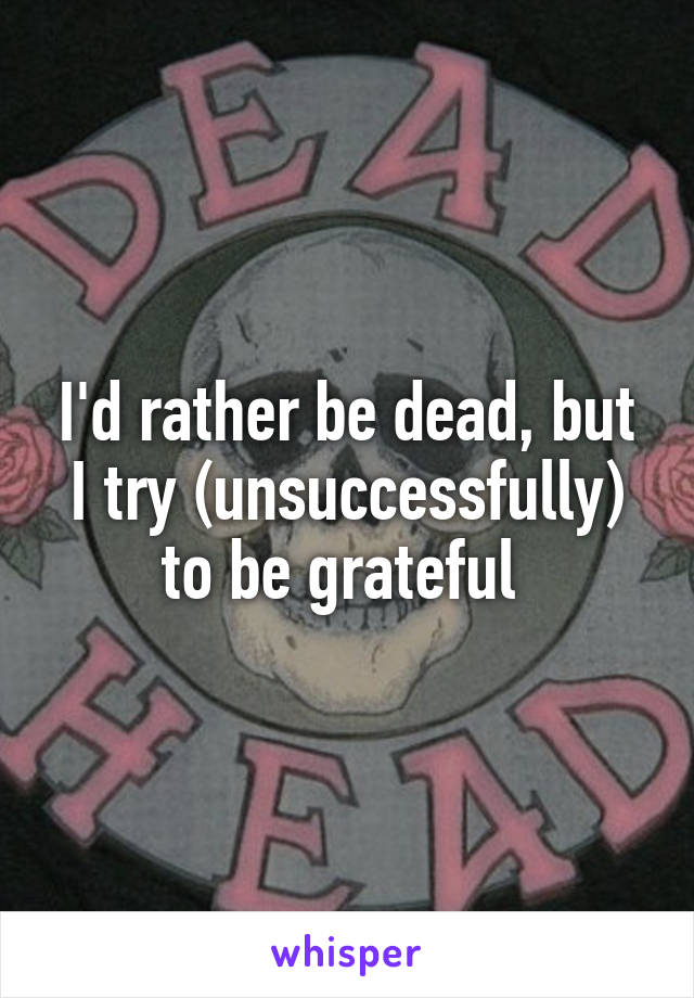 I'd rather be dead, but I try (unsuccessfully) to be grateful 