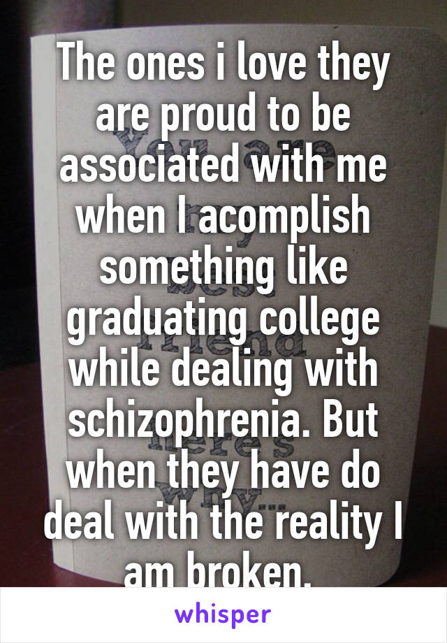 The ones i love they are proud to be associated with me when I acomplish something like graduating college while dealing with schizophrenia. But when they have do deal with the reality I am broken. 