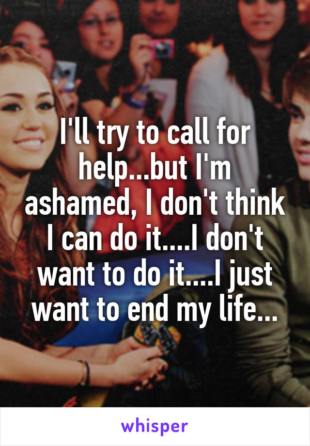 I'll try to call for help...but I'm ashamed, I don't think I can do it....I don't want to do it....I just want to end my life...