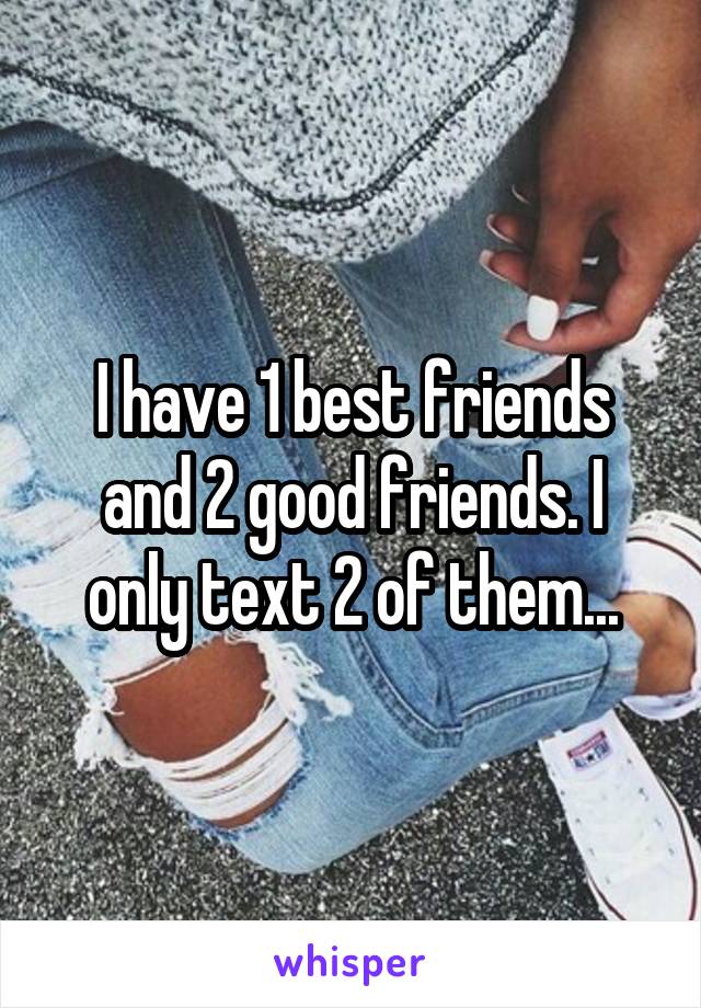 I have 1 best friends and 2 good friends. I only text 2 of them...