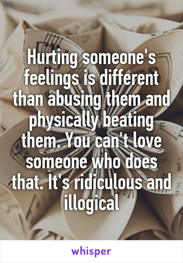 Hurting someone's feelings is different than abusing them and physically beating them. You can't love someone who does that. It's ridiculous and illogical