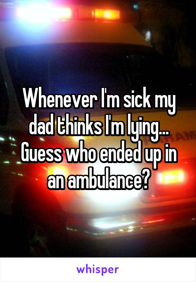 Whenever I'm sick my dad thinks I'm lying... Guess who ended up in an ambulance?