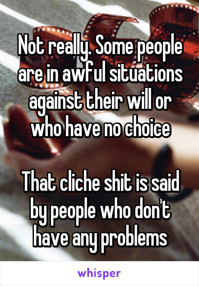Not really. Some people are in awful situations against their will or who have no choice

That cliche shit is said by people who don't have any problems