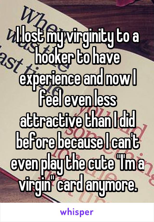 I lost my virginity to a hooker to have experience and now I feel even less attractive than I did before because I can't even play the cute "I'm a virgin" card anymore.