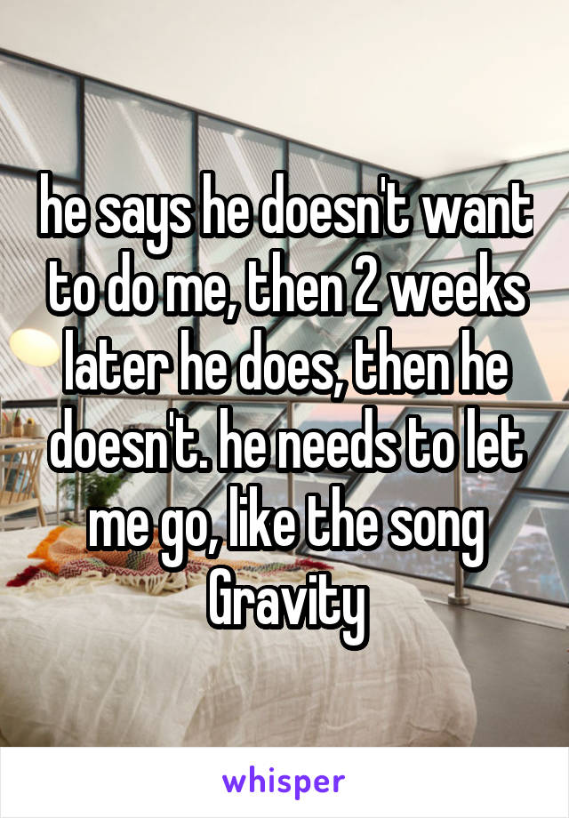 he says he doesn't want to do me, then 2 weeks later he does, then he doesn't. he needs to let me go, like the song Gravity