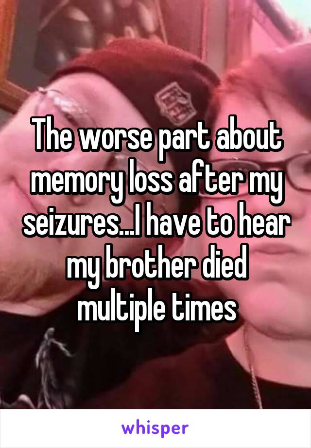 The worse part about memory loss after my seizures...I have to hear my brother died multiple times