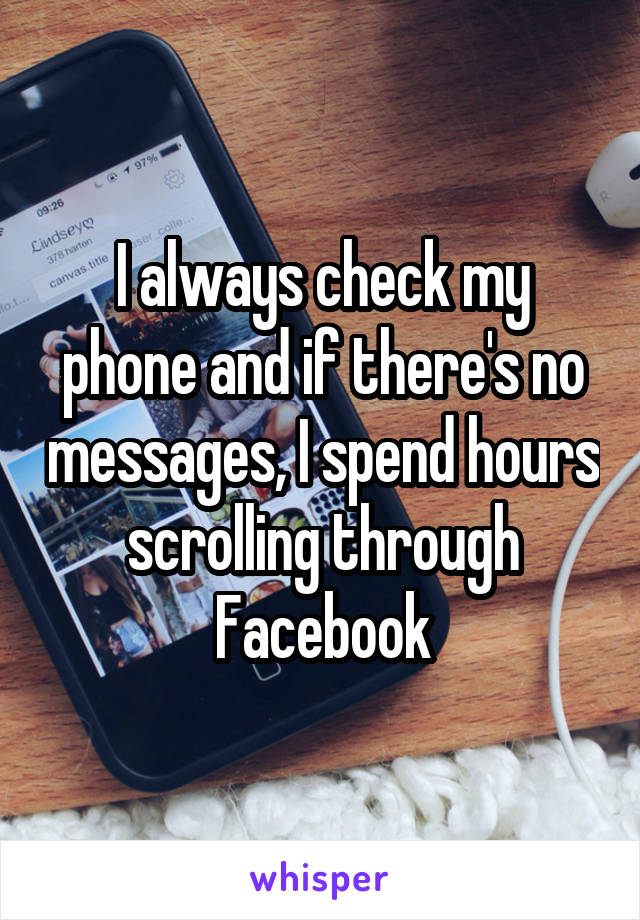 I always check my phone and if there's no messages, I spend hours scrolling through Facebook