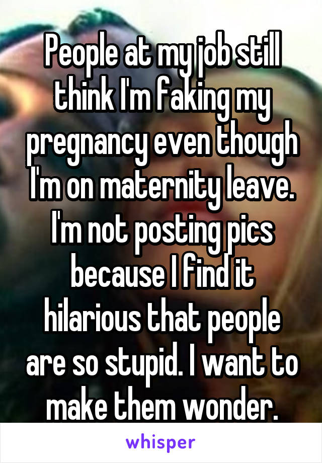 People at my job still think I'm faking my pregnancy even though I'm on maternity leave. I'm not posting pics because I find it hilarious that people are so stupid. I want to make them wonder.