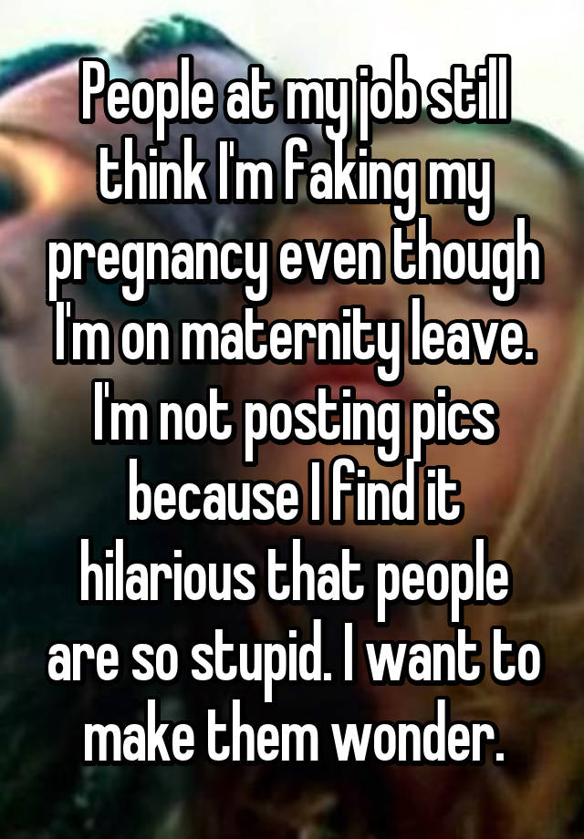 People at my job still think I'm faking my pregnancy even though I'm on maternity leave. I'm not posting pics because I find it hilarious that people are so stupid. I want to make them wonder.