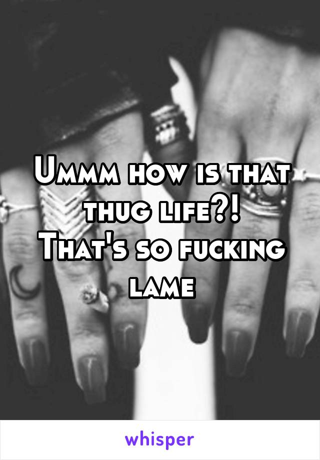 Ummm how is that thug life?!
That's so fucking lame