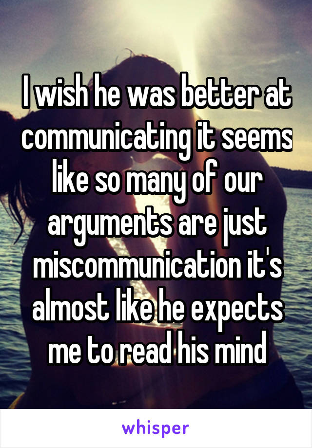 I wish he was better at communicating it seems like so many of our arguments are just miscommunication it's almost like he expects me to read his mind