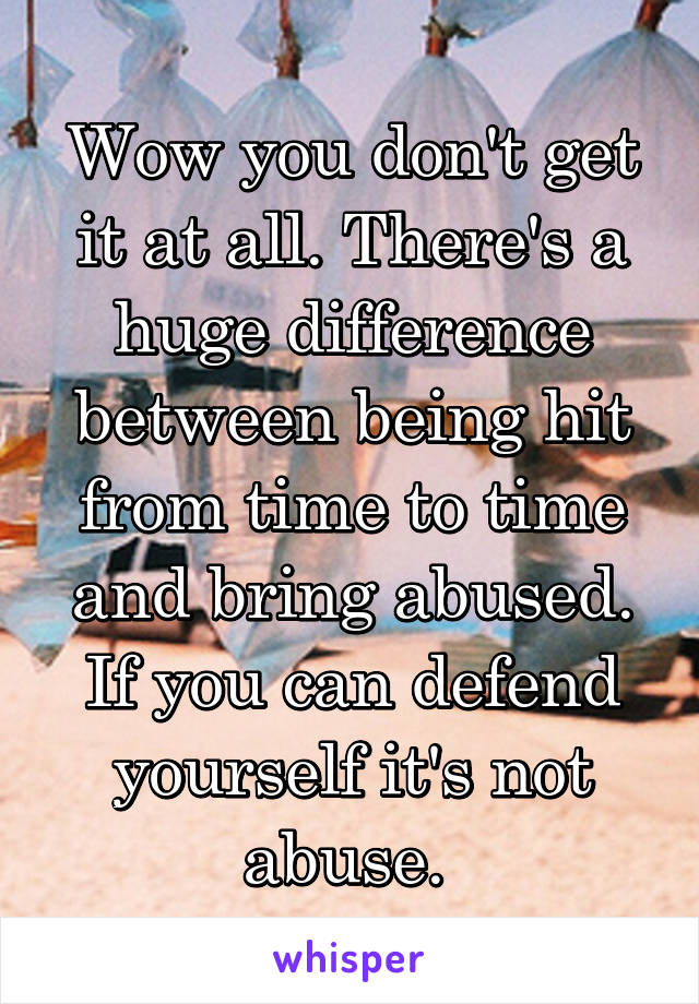 Wow you don't get it at all. There's a huge difference between being hit from time to time and bring abused. If you can defend yourself it's not abuse. 