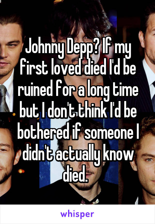 Johnny Depp? If my first loved died I'd be ruined for a long time but I don't think I'd be bothered if someone I didn't actually know died.  