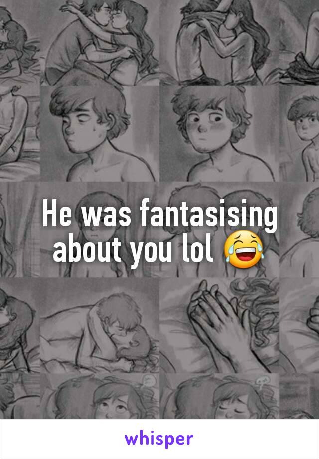 He was fantasising about you lol 😂