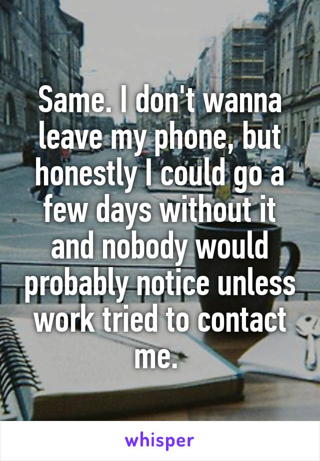 Same. I don't wanna leave my phone, but honestly I could go a few days without it and nobody would probably notice unless work tried to contact me. 