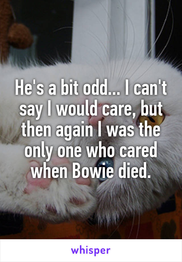 He's a bit odd... I can't say I would care, but then again I was the only one who cared when Bowie died.