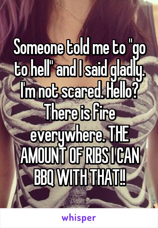 Someone told me to "go to hell" and I said gladly. I'm not scared. Hello? There is fire everywhere. THE AMOUNT OF RIBS I CAN BBQ WITH THAT!!