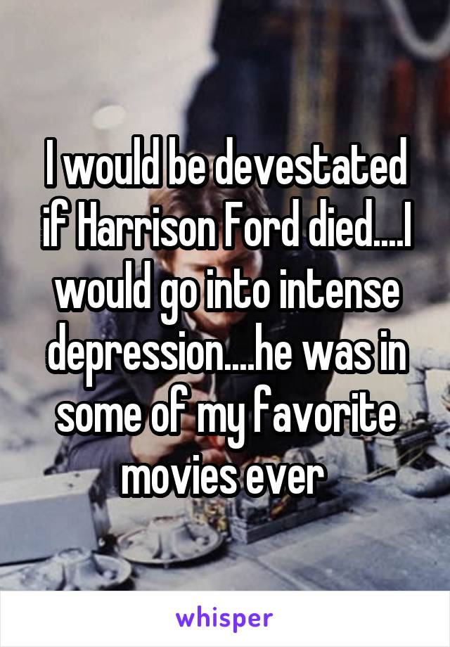 I would be devestated if Harrison Ford died....I would go into intense depression....he was in some of my favorite movies ever 