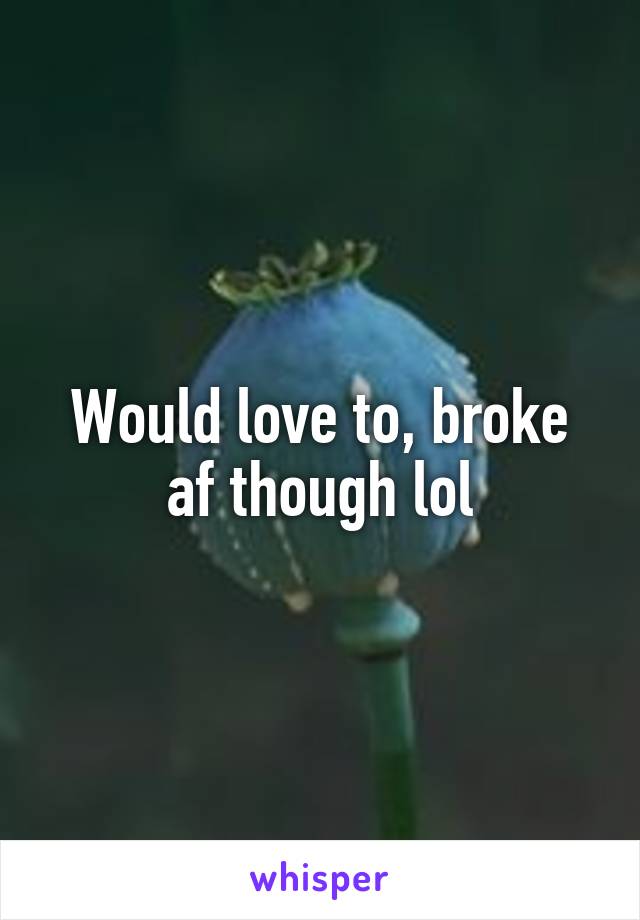 Would love to, broke af though lol