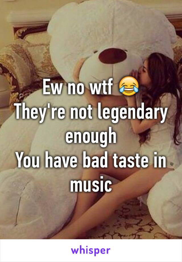 Ew no wtf 😂
They're not legendary enough 
You have bad taste in music  