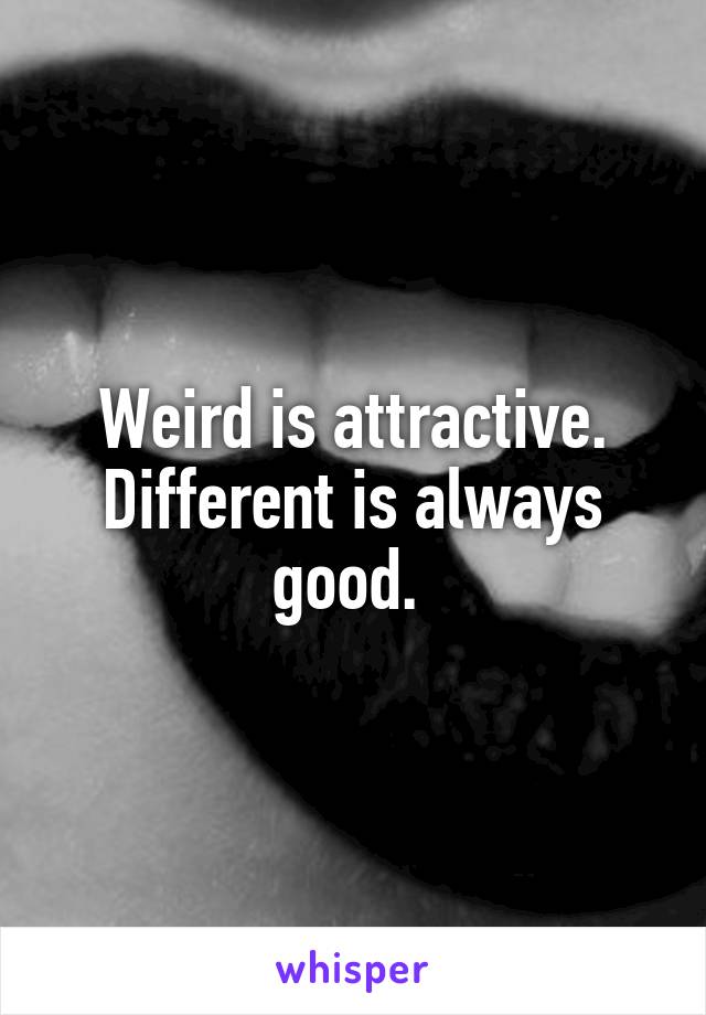 Weird is attractive. Different is always good. 