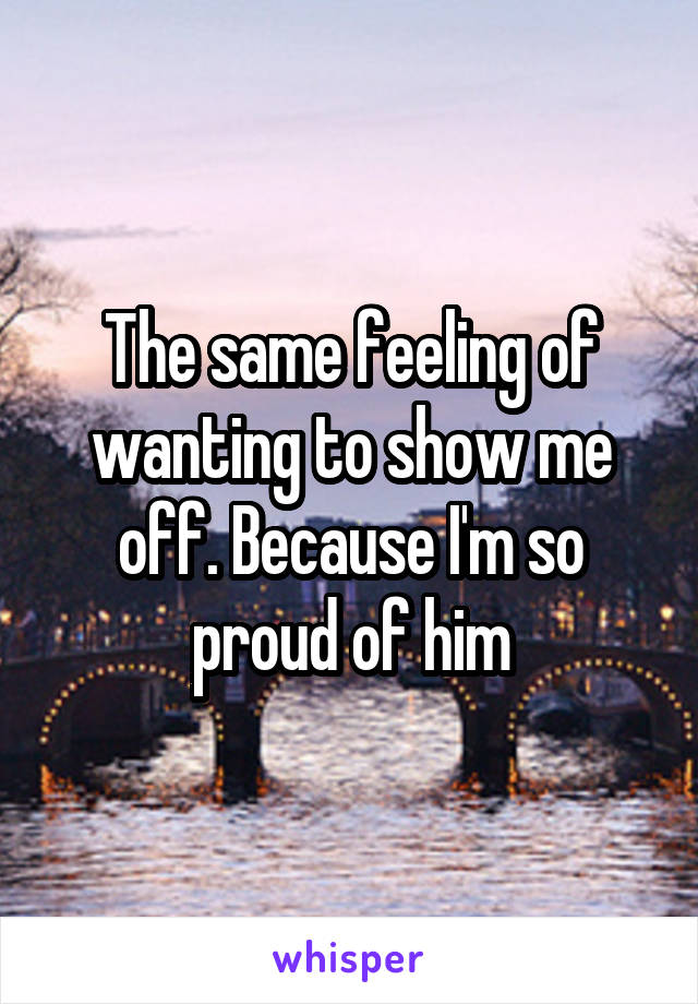 The same feeling of wanting to show me off. Because I'm so proud of him