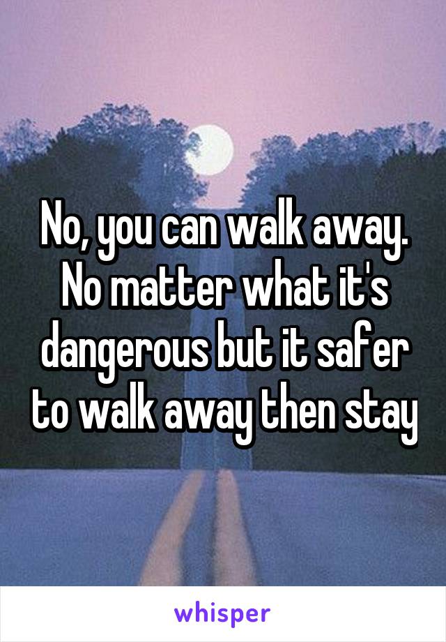 No, you can walk away. No matter what it's dangerous but it safer to walk away then stay