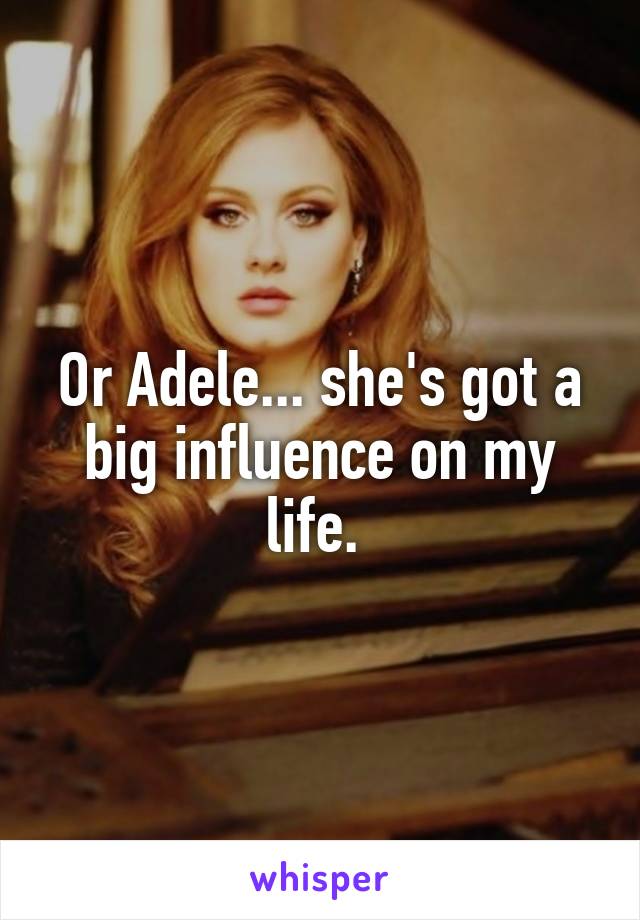 Or Adele... she's got a big influence on my life. 