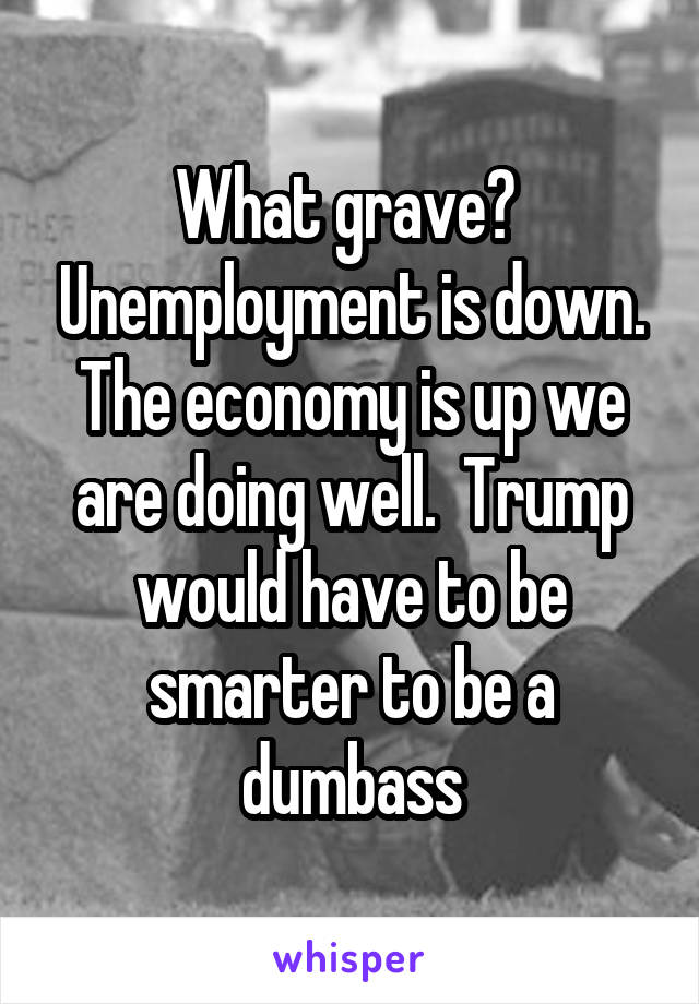 What grave?  Unemployment is down. The economy is up we are doing well.  Trump would have to be smarter to be a dumbass