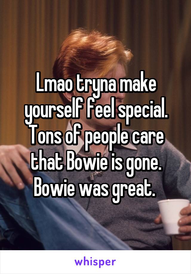 Lmao tryna make yourself feel special. Tons of people care that Bowie is gone. Bowie was great. 