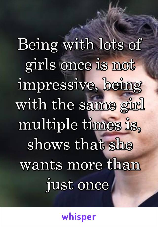 Being with lots of girls once is not impressive, being with the same girl multiple times is, shows that she wants more than just once 