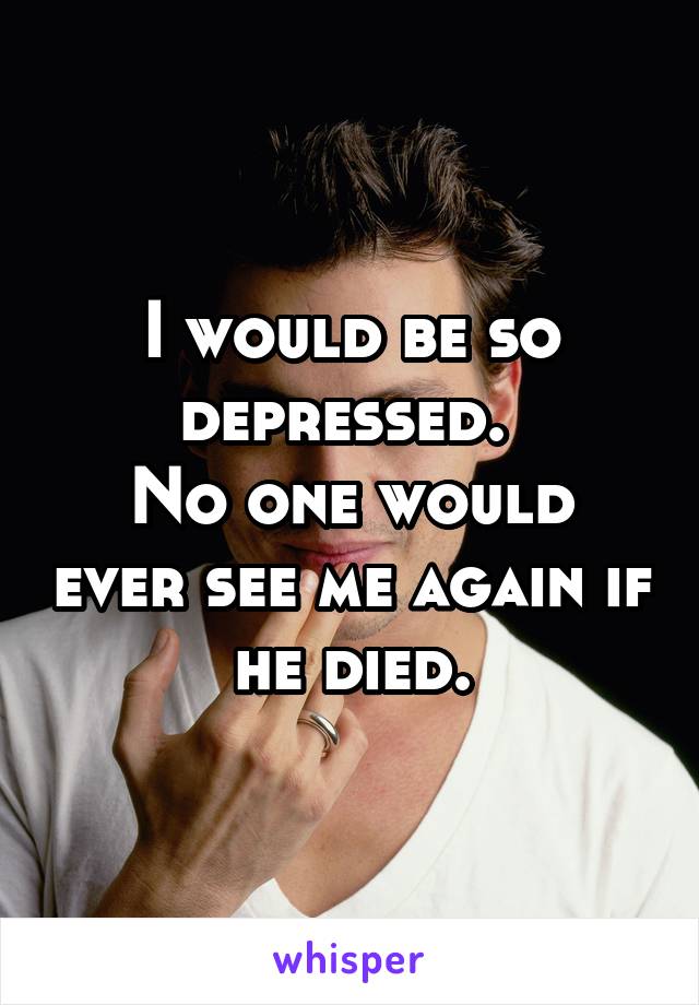 I would be so depressed. 
No one would ever see me again if he died.