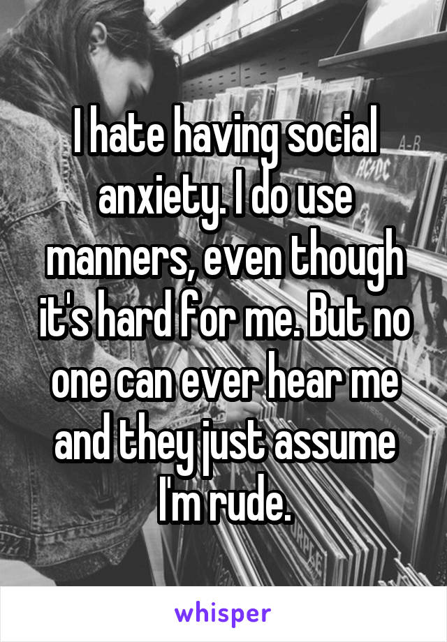 I hate having social anxiety. I do use manners, even though it's hard for me. But no one can ever hear me and they just assume I'm rude.