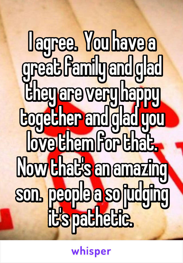 I agree.  You have a great family and glad they are very happy together and glad you love them for that. Now that's an amazing son.  people a so judging it's pathetic. 