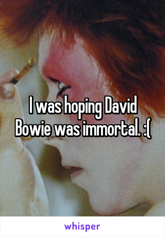 I was hoping David Bowie was immortal. :(