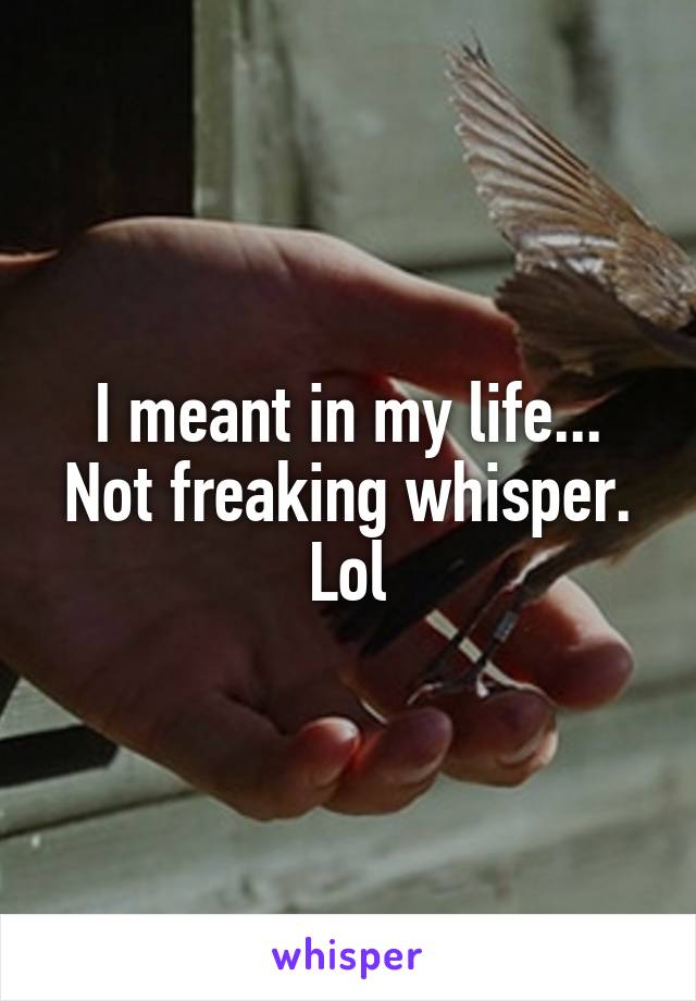 I meant in my life... Not freaking whisper. Lol