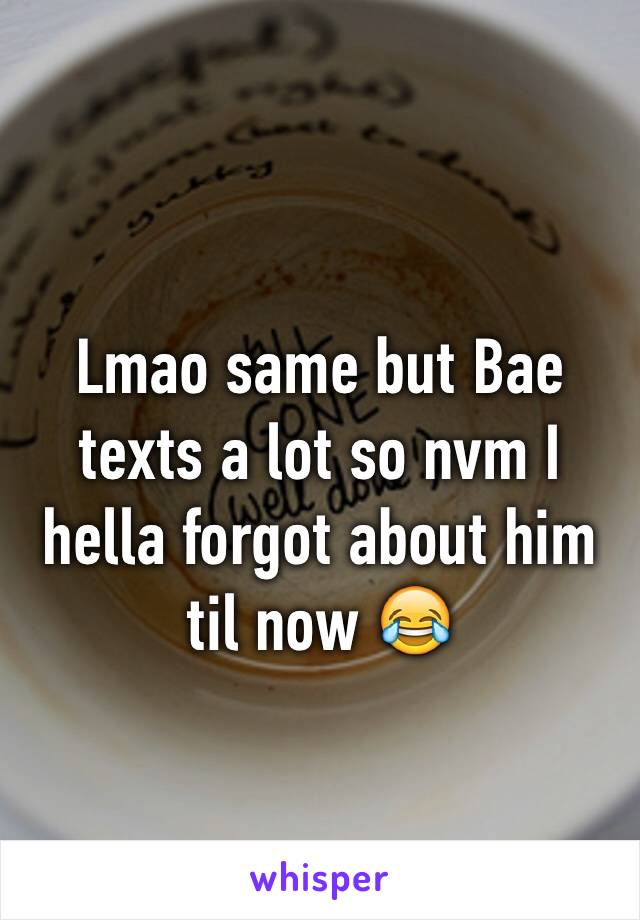 Lmao same but Bae texts a lot so nvm I hella forgot about him til now 😂