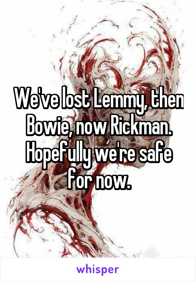 We've lost Lemmy, then Bowie, now Rickman. Hopefully we're safe for now.