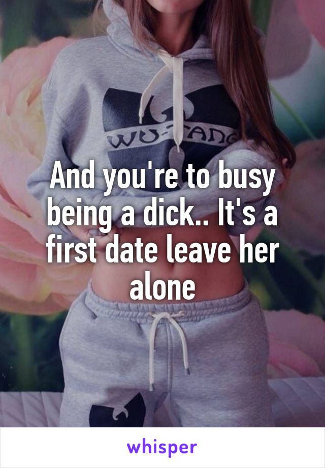 And you're to busy being a dick.. It's a first date leave her alone